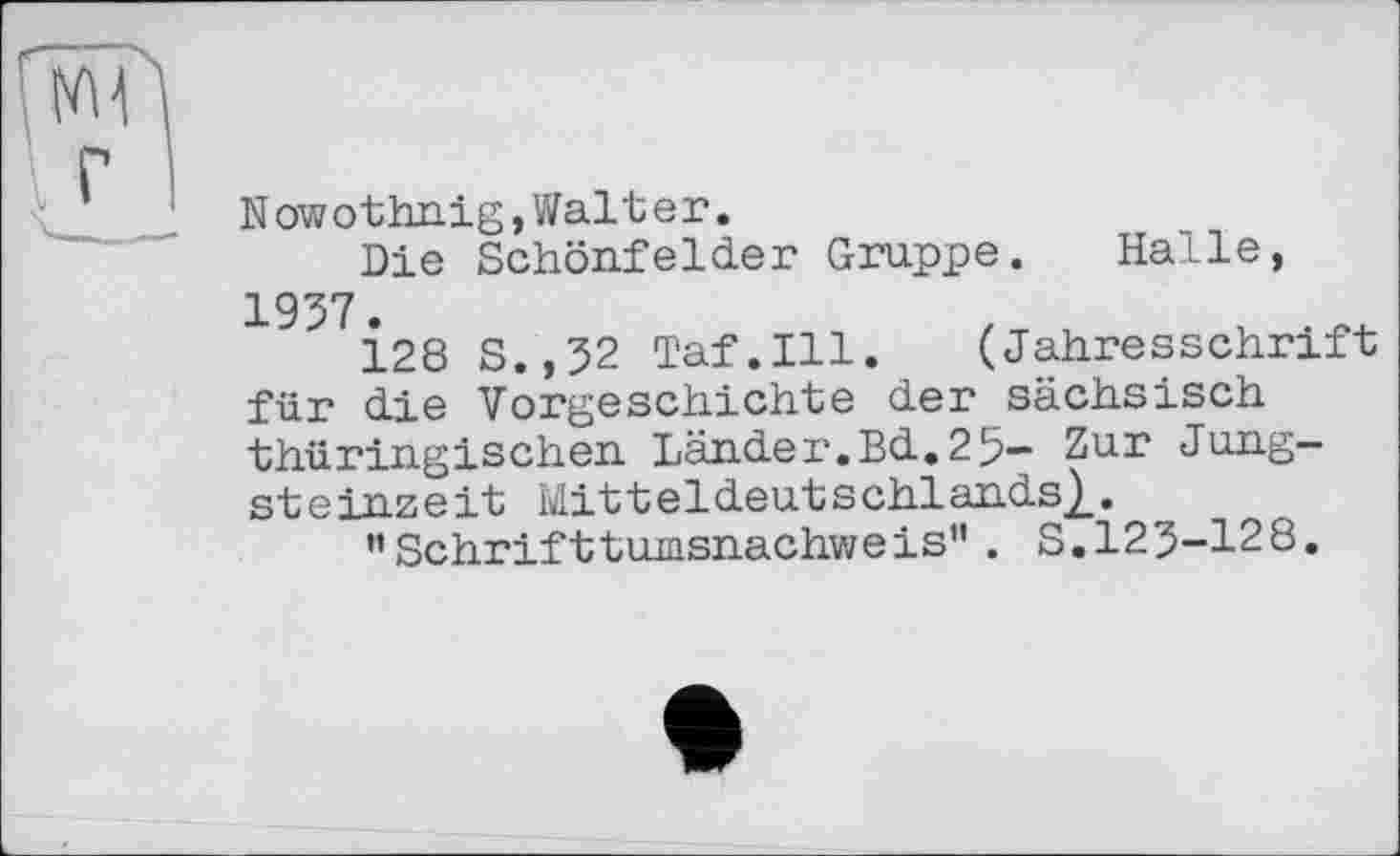 ﻿Nowothnig,Walter,
Die Schönfelder Gruppe. Halle, 1957.
128 S.,52 Taf.111. (Jahresschrift für die Vorgeschichte der sächsisch thüringischen Länder.Bd.25- Zur Jungsteinzeit Mitteldeutschlands},.
'’Schrifttumsnachweis" . S.125-128.